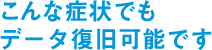 こんな症状でもデータ復旧可能です